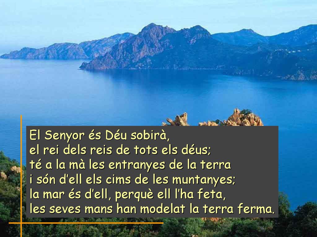 El Senyor és Déu sobirà, el rei dels reis de tots els déus; té a la mà les entranyes de la terra. i són d’ell els cims de les muntanyes;