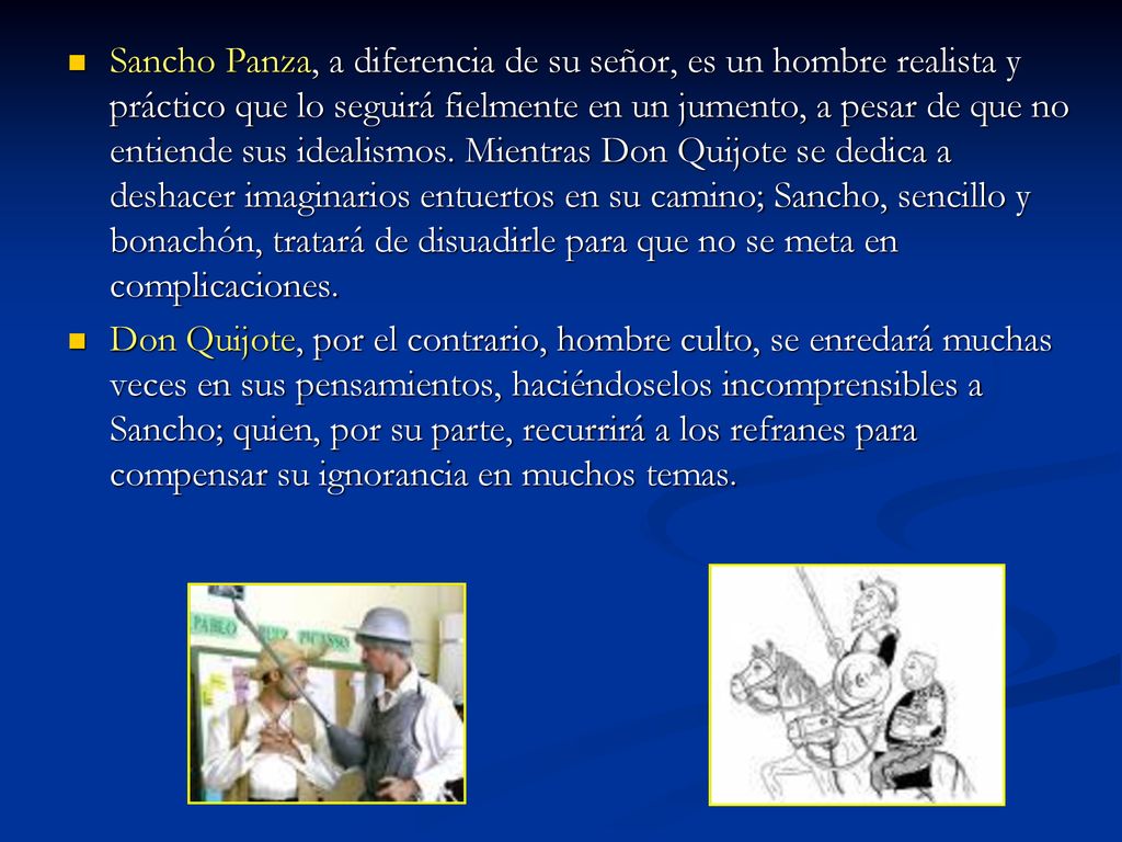 Sancho Panza, a diferencia de su señor, es un hombre realista y práctico que lo seguirá fielmente en un jumento, a pesar de que no entiende sus idealismos. Mientras Don Quijote se dedica a deshacer imaginarios entuertos en su camino; Sancho, sencillo y bonachón, tratará de disuadirle para que no se meta en complicaciones.