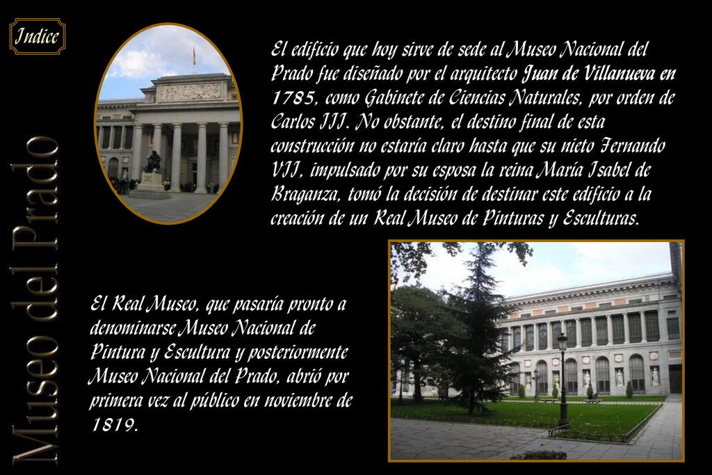 El edificio que hoy sirve de sede al Museo Nacional del Prado fue diseñado por el arquitecto Juan de Villanueva en 1785, como Gabinete de Ciencias Naturales, por orden de Carlos III. No obstante, el destino final de esta construcción no estaría claro hasta que su nieto Fernando VII, impulsado por su esposa la reina María Isabel de Braganza, tomó la decisión de destinar este edificio a la creación de un Real Museo de Pinturas y Esculturas.