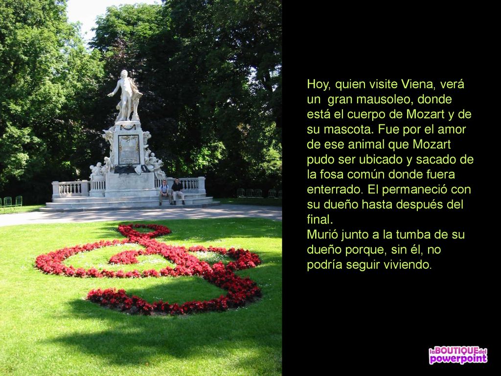 Hoy, quien visite Viena, verá un gran mausoleo, donde está el cuerpo de Mozart y de su mascota. Fue por el amor de ese animal que Mozart pudo ser ubicado y sacado de la fosa común donde fuera enterrado. El permaneció con su dueño hasta después del final. Murió junto a la tumba de su dueño porque, sin él, no podría seguir viviendo.
