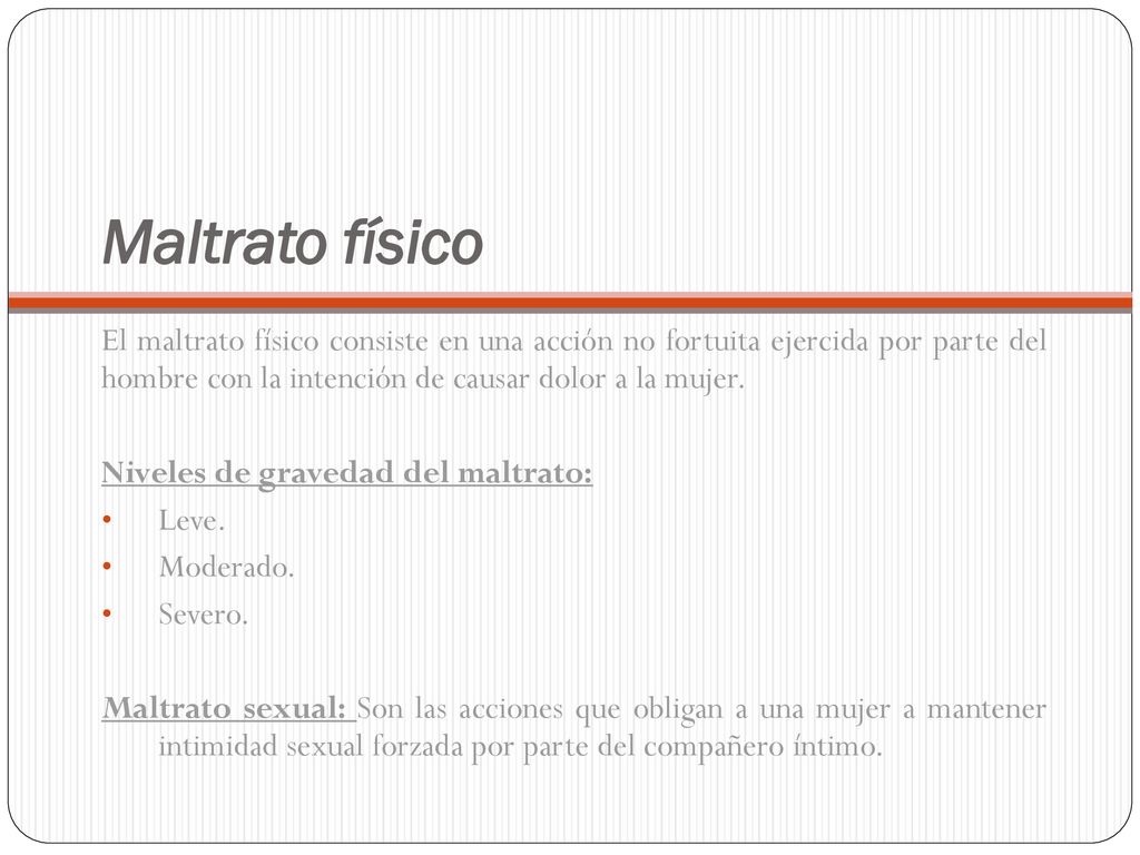 Maltrato físico El maltrato físico consiste en una acción no fortuita ejercida por parte del hombre con la intención de causar dolor a la mujer.