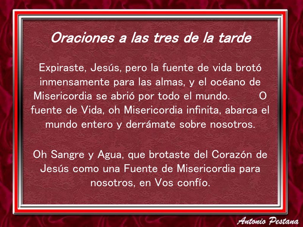 Oraciones a las tres de la tarde Expiraste, Jesús, pero la fuente de vida brotó inmensamente para las almas, y el océano de Misericordia se abrió por todo el mundo. O fuente de Vida, oh Misericordia infinita, abarca el mundo entero y derrámate sobre nosotros.