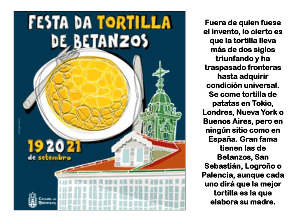 Fuera de quien fuese el invento, lo cierto es que la tortilla lleva más de dos siglos triunfando y ha traspasado fronteras hasta adquirir condición universal.