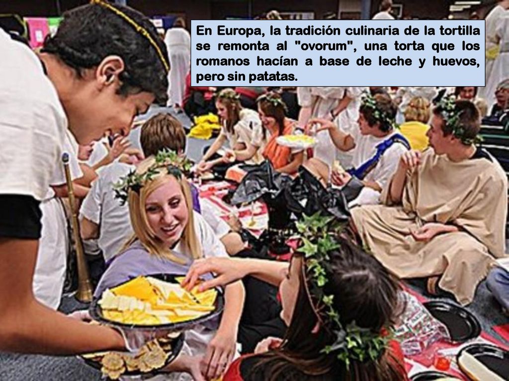 En Europa, la tradición culinaria de la tortilla se remonta al ovorum , una torta que los romanos hacían a base de leche y huevos, pero sin patatas.