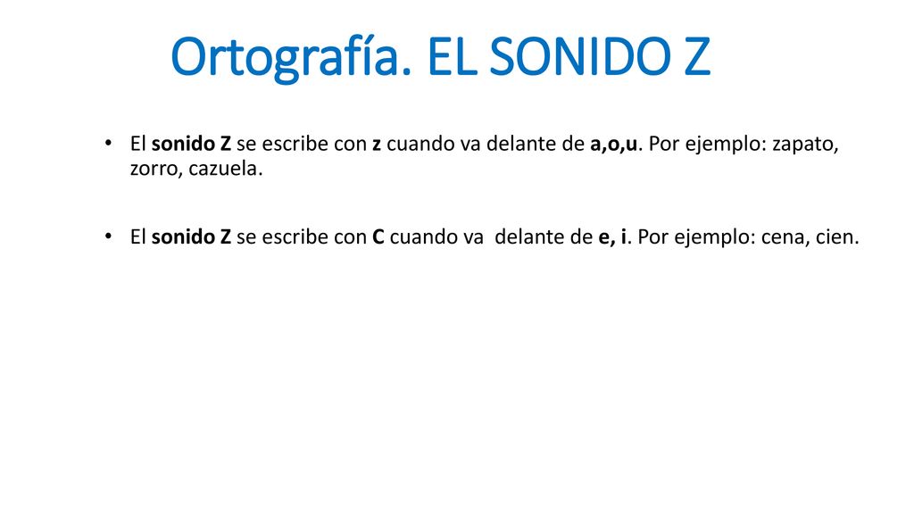 Ortografía. EL SONIDO Z El sonido Z se escribe con z cuando va delante de a,o,u. Por ejemplo: zapato, zorro, cazuela.
