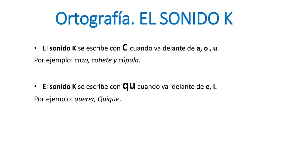 Ortografía. EL SONIDO K El sonido K se escribe con C cuando va delante de a, o , u. Por ejemplo: cazo, cohete y cúpula.