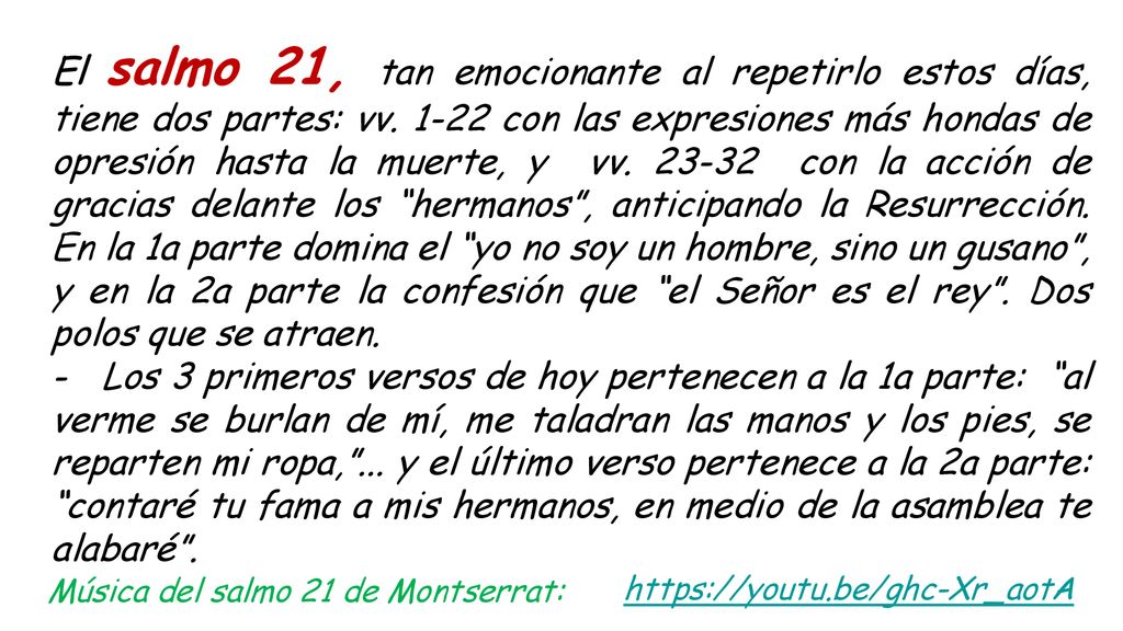 El salmo 21, tan emocionante al repetirlo estos días, tiene dos partes: vv con las expresiones más hondas de opresión hasta la muerte, y vv con la acción de gracias delante los hermanos , anticipando la Resurrección. En la 1a parte domina el yo no soy un hombre, sino un gusano , y en la 2a parte la confesión que el Señor es el rey . Dos polos que se atraen.