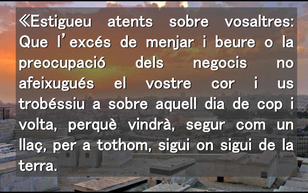 «Estigueu atents sobre vosaltres: Que l’excés de menjar i beure o la preocupació dels negocis no afeixugués el vostre cor i us trobéssiu a sobre aquell dia de cop i volta, perquè vindrà, segur com un llaç, per a tothom, sigui on sigui de la terra.