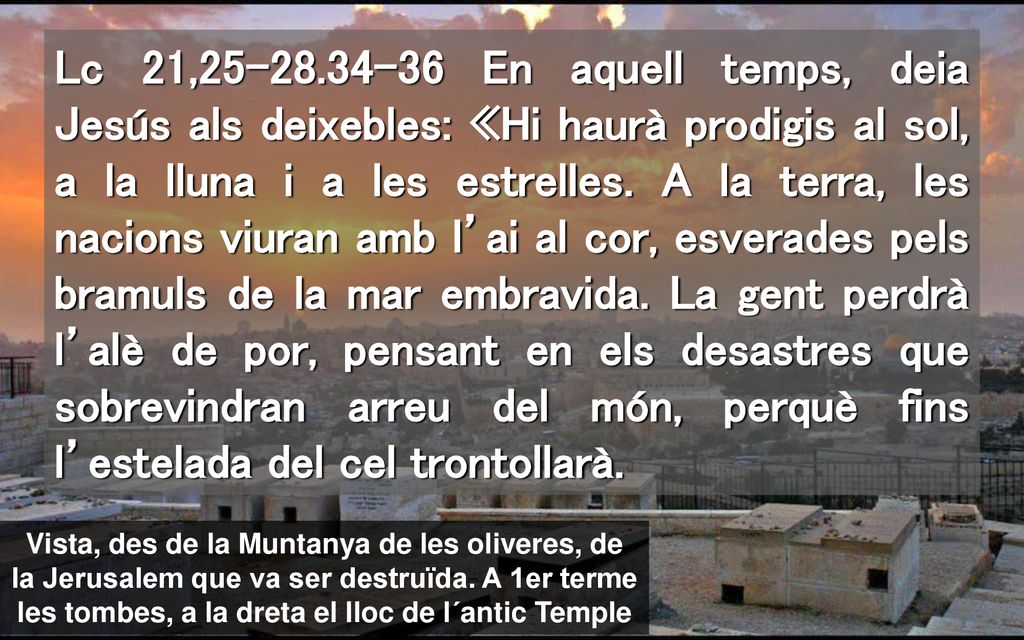 Lc 21, En aquell temps, deia Jesús als deixebles: «Hi haurà prodigis al sol, a la lluna i a les estrelles. A la terra, les nacions viuran amb l’ai al cor, esverades pels bramuls de la mar embravida. La gent perdrà l’alè de por, pensant en els desastres que sobrevindran arreu del món, perquè fins l’estelada del cel trontollarà.