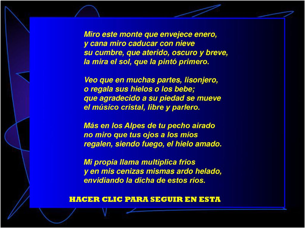 Miro este monte que envejece enero, y cana miro caducar con nieve su cumbre, que aterido, oscuro y breve, la mira el sol, que la pintó primero. Veo que en muchas partes, lisonjero, o regala sus hielos o los bebe; que agradecido a su piedad se mueve el músico cristal, libre y parlero. Más en los Alpes de tu pecho airado no miro que tus ojos a los míos regalen, siendo fuego, el hielo amado. Mi propia llama multiplica fríos y en mis cenizas mismas ardo helado, envidiando la dicha de estos ríos.