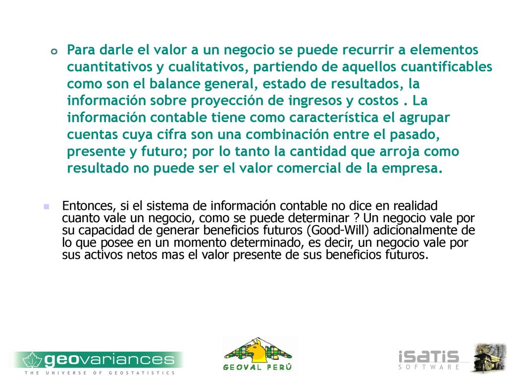Para darle el valor a un negocio se puede recurrir a elementos cuantitativos y cualitativos, partiendo de aquellos cuantificables como son el balance general, estado de resultados, la información sobre proyección de ingresos y costos . La información contable tiene como característica el agrupar cuentas cuya cifra son una combinación entre el pasado, presente y futuro; por lo tanto la cantidad que arroja como resultado no puede ser el valor comercial de la empresa.
