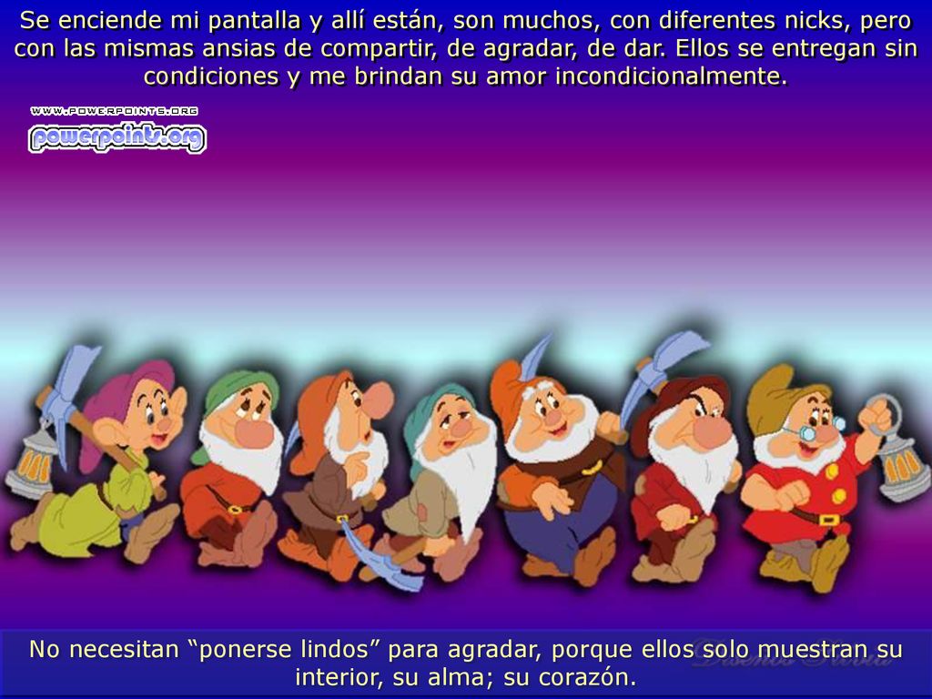 Se enciende mi pantalla y allí están, son muchos, con diferentes nicks, pero con las mismas ansias de compartir, de agradar, de dar. Ellos se entregan sin condiciones y me brindan su amor incondicionalmente.