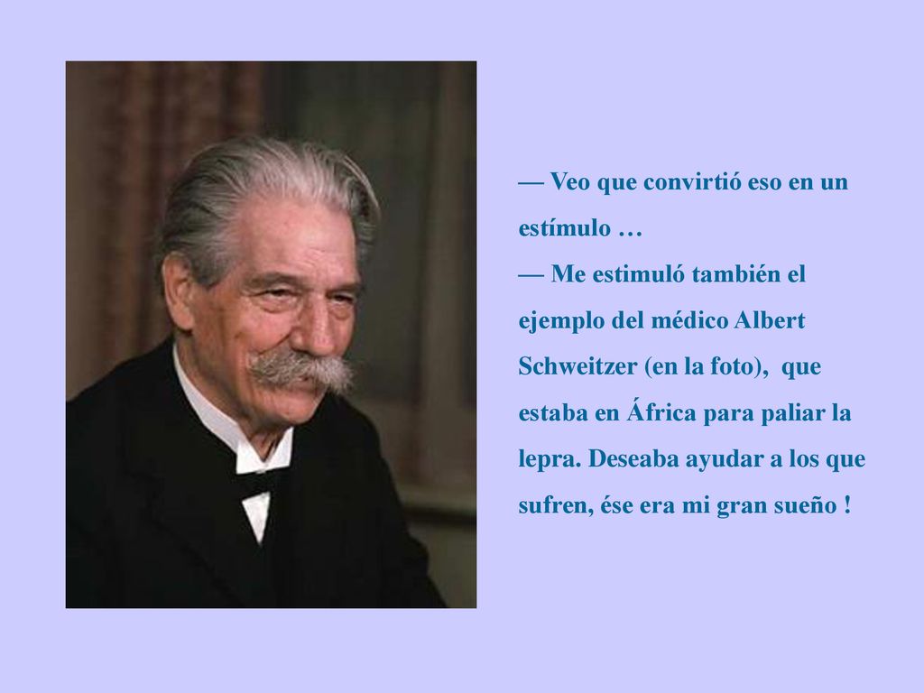 — Veo que convirtió eso en un estímulo … — Me estimuló también el ejemplo del médico Albert Schweitzer (en la foto), que estaba en África para paliar la lepra.