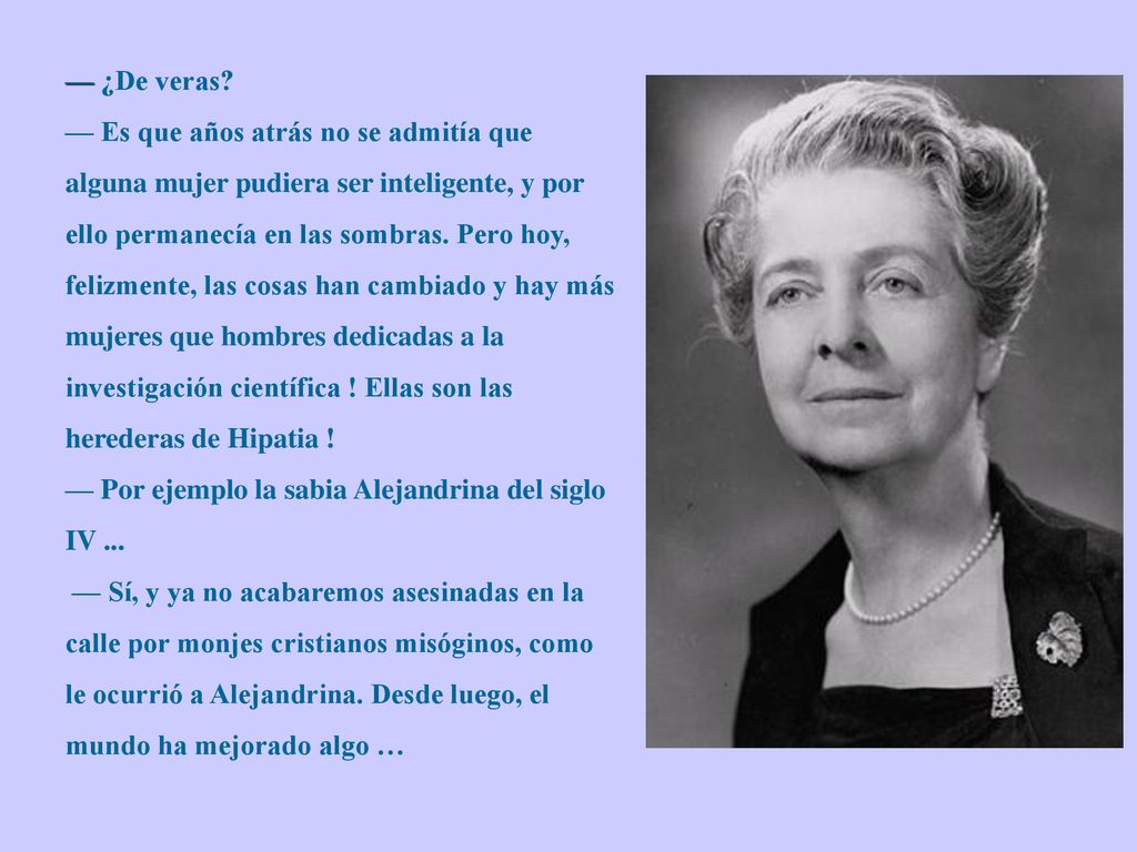— ¿De veras — Es que años atrás no se admitía que alguna mujer pudiera ser inteligente, y por ello permanecía en las sombras. Pero hoy, felizmente, las cosas han cambiado y hay más mujeres que hombres dedicadas a la investigación científica ! Ellas son las herederas de Hipatia !