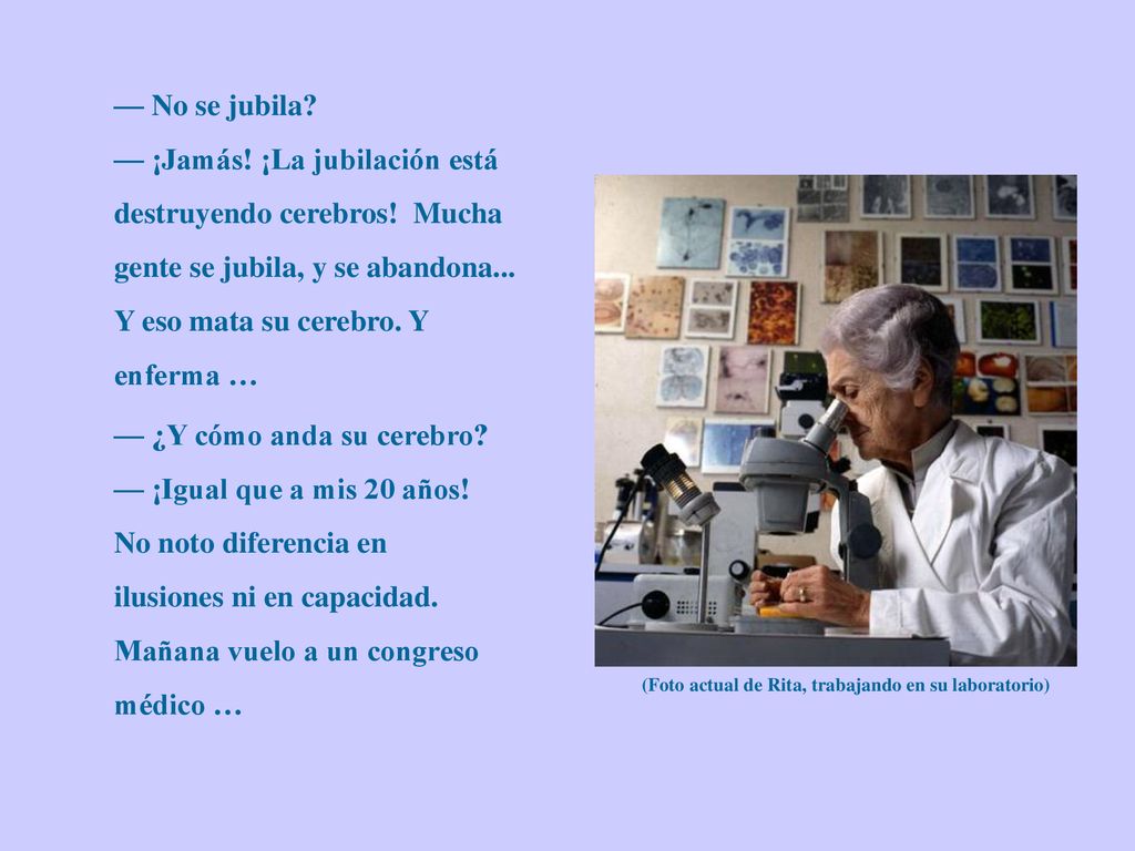 — No se jubila — ¡Jamás! ¡La jubilación está destruyendo cerebros! Mucha gente se jubila, y se abandona... Y eso mata su cerebro. Y enferma …