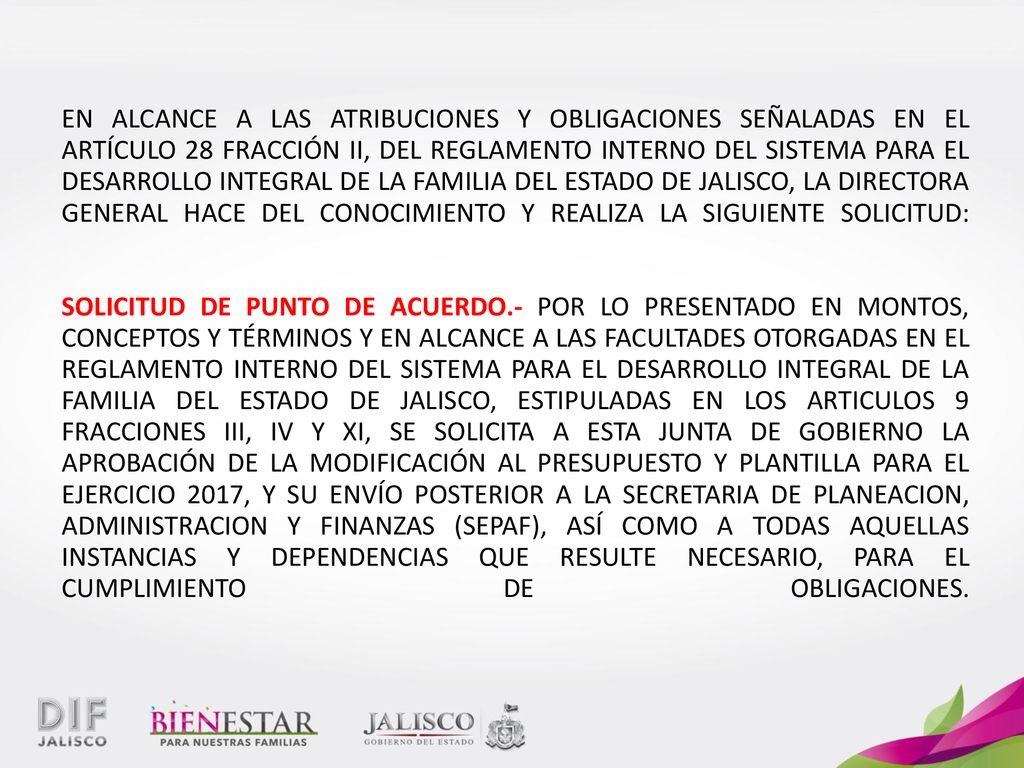 EN ALCANCE A LAS ATRIBUCIONES Y OBLIGACIONES SEÑALADAS EN EL ARTÍCULO 28 FRACCIÓN II, DEL REGLAMENTO INTERNO DEL SISTEMA PARA EL DESARROLLO INTEGRAL DE LA FAMILIA DEL ESTADO DE JALISCO, LA DIRECTORA GENERAL HACE DEL CONOCIMIENTO Y REALIZA LA SIGUIENTE SOLICITUD: SOLICITUD DE PUNTO DE ACUERDO.- POR LO PRESENTADO EN MONTOS, CONCEPTOS Y TÉRMINOS Y EN ALCANCE A LAS FACULTADES OTORGADAS EN EL REGLAMENTO INTERNO DEL SISTEMA PARA EL DESARROLLO INTEGRAL DE LA FAMILIA DEL ESTADO DE JALISCO, ESTIPULADAS EN LOS ARTICULOS 9 FRACCIONES III, IV Y XI, SE SOLICITA A ESTA JUNTA DE GOBIERNO LA APROBACIÓN DE LA MODIFICACIÓN AL PRESUPUESTO Y PLANTILLA PARA EL EJERCICIO 2017, Y SU ENVÍO POSTERIOR A LA SECRETARIA DE PLANEACION, ADMINISTRACION Y FINANZAS (SEPAF), ASÍ COMO A TODAS AQUELLAS INSTANCIAS Y DEPENDENCIAS QUE RESULTE NECESARIO, PARA EL CUMPLIMIENTO DE OBLIGACIONES.