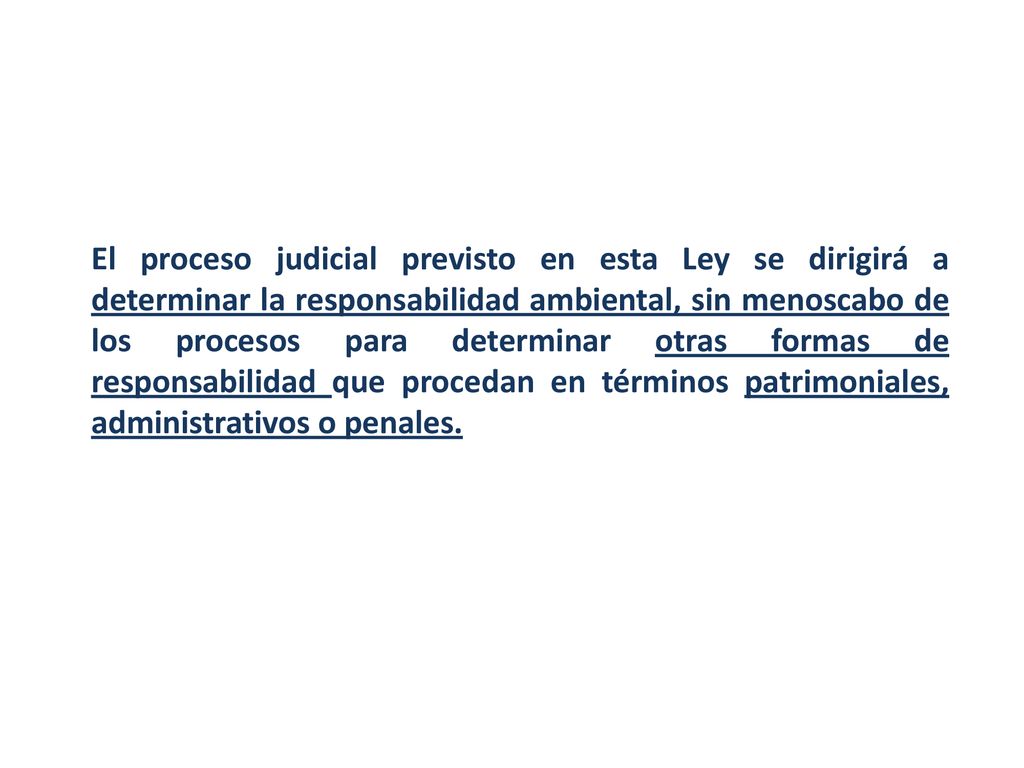 El proceso judicial previsto en esta Ley se dirigirá a determinar la responsabilidad ambiental, sin menoscabo de los procesos para determinar otras formas de responsabilidad que procedan en términos patrimoniales, administrativos o penales.