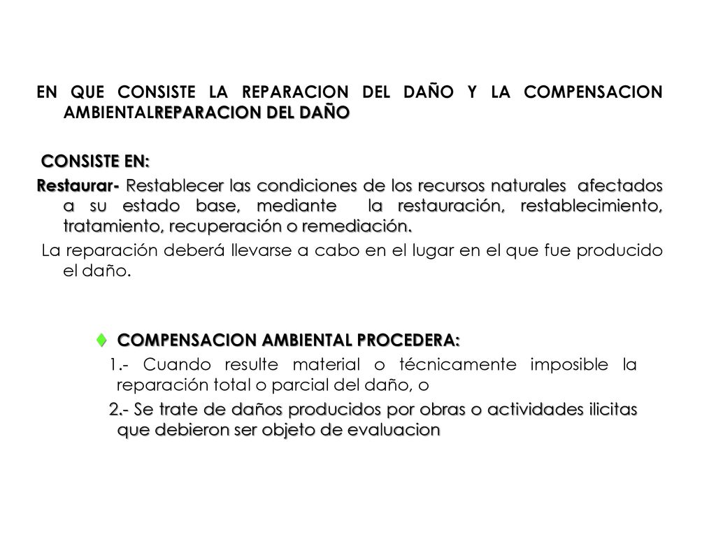 EN QUE CONSISTE LA REPARACION DEL DAÑO Y LA COMPENSACION AMBIENTALREPARACION DEL DAÑO CONSISTE EN: Restaurar- Restablecer las condiciones de los recursos naturales afectados a su estado base, mediante la restauración, restablecimiento, tratamiento, recuperación o remediación. La reparación deberá llevarse a cabo en el lugar en el que fue producido el daño.