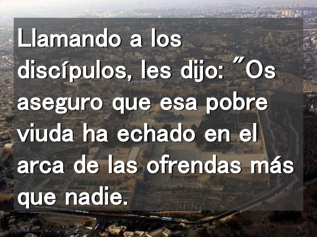 Llamando a los discípulos, les dijo: Os aseguro que esa pobre viuda ha echado en el arca de las ofrendas más que nadie.