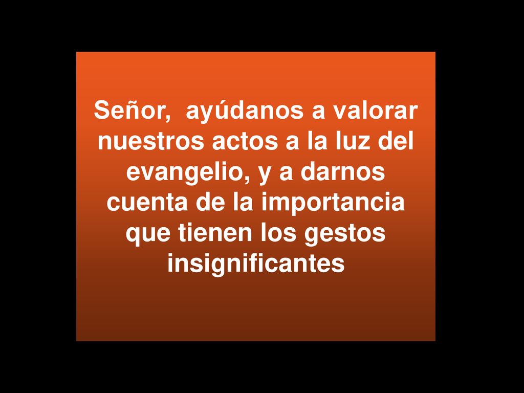 Señor, ayúdanos a valorar nuestros actos a la luz del evangelio, y a darnos cuenta de la importancia que tienen los gestos insignificantes