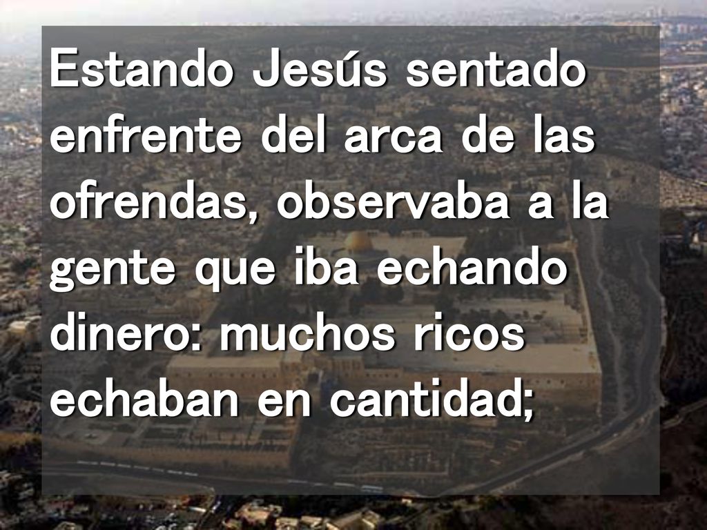 Estando Jesús sentado enfrente del arca de las ofrendas, observaba a la gente que iba echando dinero: muchos ricos echaban en cantidad;