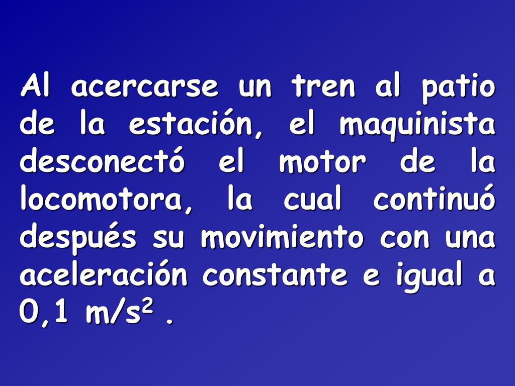 Al acercarse un tren al patio de la estación, el maquinista desconectó el motor de la locomotora, la cual continuó después su movimiento con una aceleración constante e igual a 0,1 m/s2 .