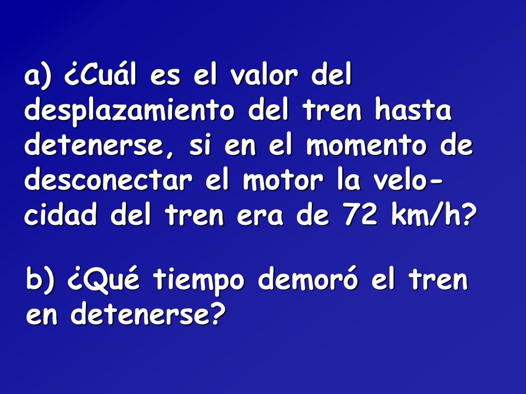 a) ¿Cuál es el valor del desplazamiento del tren hasta detenerse, si en el momento de desconectar el motor la velo-cidad del tren era de 72 km/h