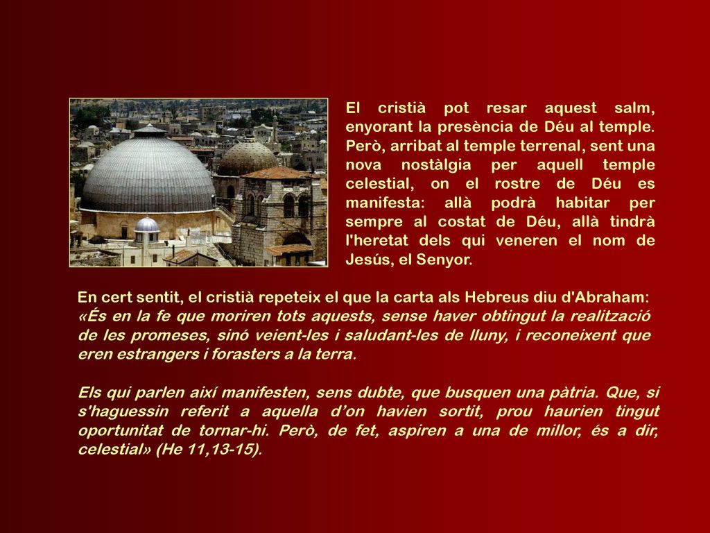 El cristià pot resar aquest salm, enyorant la presència de Déu al temple. Però, arribat al temple terrenal, sent una nova nostàlgia per aquell temple celestial, on el rostre de Déu es manifesta: allà podrà habitar per sempre al costat de Déu, allà tindrà l heretat dels qui veneren el nom de Jesús, el Senyor.
