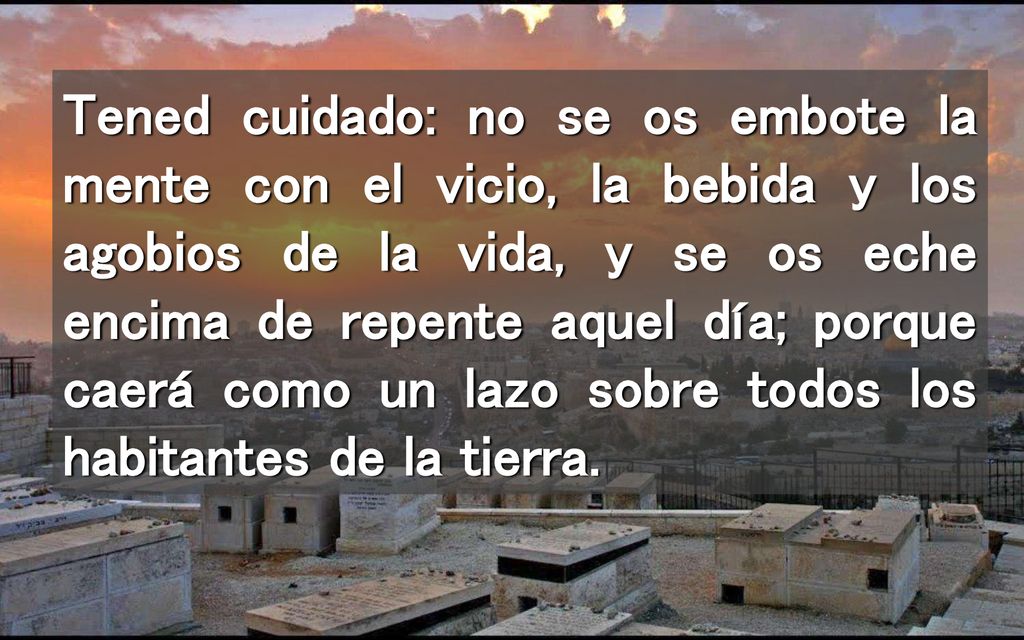 Tened cuidado: no se os embote la mente con el vicio, la bebida y los agobios de la vida, y se os eche encima de repente aquel día; porque caerá como un lazo sobre todos los habitantes de la tierra.