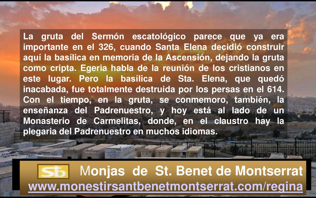 La gruta del Sermón escatológico parece que ya era importante en el 326, cuando Santa Elena decidió construir aquí la basílica en memoria de la Ascensión, dejando la gruta como cripta. Egeria habla de la reunión de los cristianos en este lugar. Pero la basílica de Sta. Elena, que quedó inacabada, fue totalmente destruida por los persas en el 614. Con el tiempo, en la gruta, se conmemoro, también, la enseñanza del Padrenuestro, y hoy está al lado de un Monasterio de Carmelitas, donde, en el claustro hay la plegaria del Padrenuestro en muchos idiomas.
