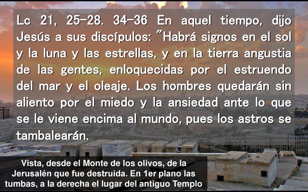 Lc 21, En aquel tiempo, dijo Jesús a sus discípulos: Habrá signos en el sol y la luna y las estrellas, y en la tierra angustia de las gentes, enloquecidas por el estruendo del mar y el oleaje. Los hombres quedarán sin aliento por el miedo y la ansiedad ante lo que se le viene encima al mundo, pues los astros se tambalearán.