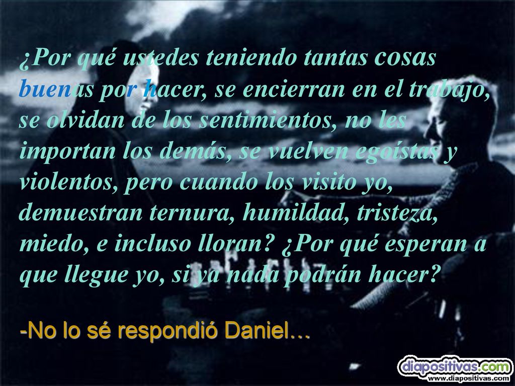 ¿Por qué ustedes teniendo tantas cosas buenas por hacer, se encierran en el trabajo, se olvidan de los sentimientos, no les importan los demás, se vuelven egoístas y violentos, pero cuando los visito yo, demuestran ternura, humildad, tristeza, miedo, e incluso lloran ¿Por qué esperan a que llegue yo, si ya nada podrán hacer