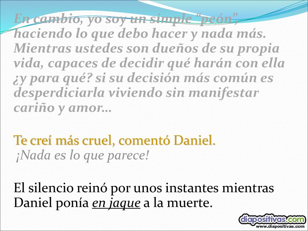 En cambio, yo soy un simple peón , haciendo lo que debo hacer y nada más. Mientras ustedes son dueños de su propia vida, capaces de decidir qué harán con ella ¿y para qué si su decisión más común es desperdiciarla viviendo sin manifestar cariño y amor…