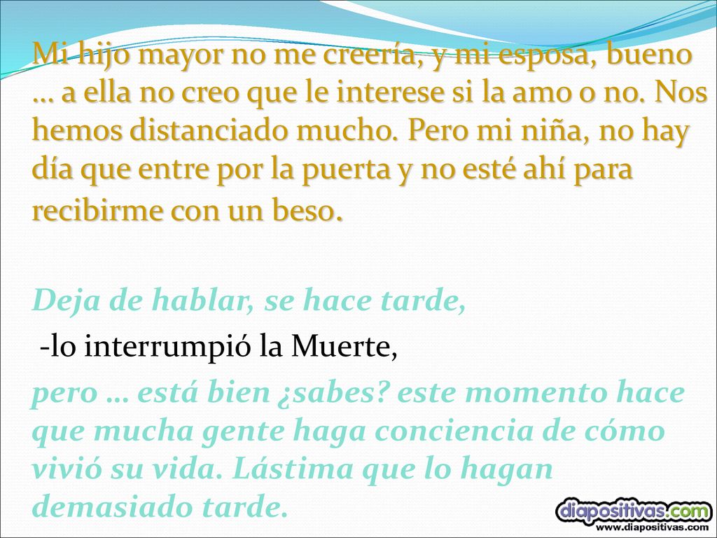 Mi hijo mayor no me creería, y mi esposa, bueno … a ella no creo que le interese si la amo o no. Nos hemos distanciado mucho. Pero mi niña, no hay día que entre por la puerta y no esté ahí para recibirme con un beso.