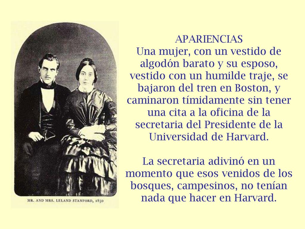 APARIENCIAS Una mujer, con un vestido de algodón barato y su esposo, vestido con un humilde traje, se bajaron del tren en Boston, y caminaron tímidamente sin tener una cita a la oficina de la secretaria del Presidente de la Universidad de Harvard.
