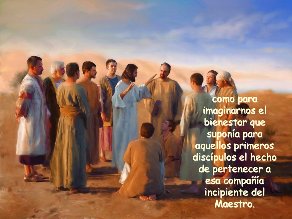 como para imaginarnos el bienestar que suponía para aquellos primeros discípulos el hecho de pertenecer a esa compañía incipiente del Maestro.