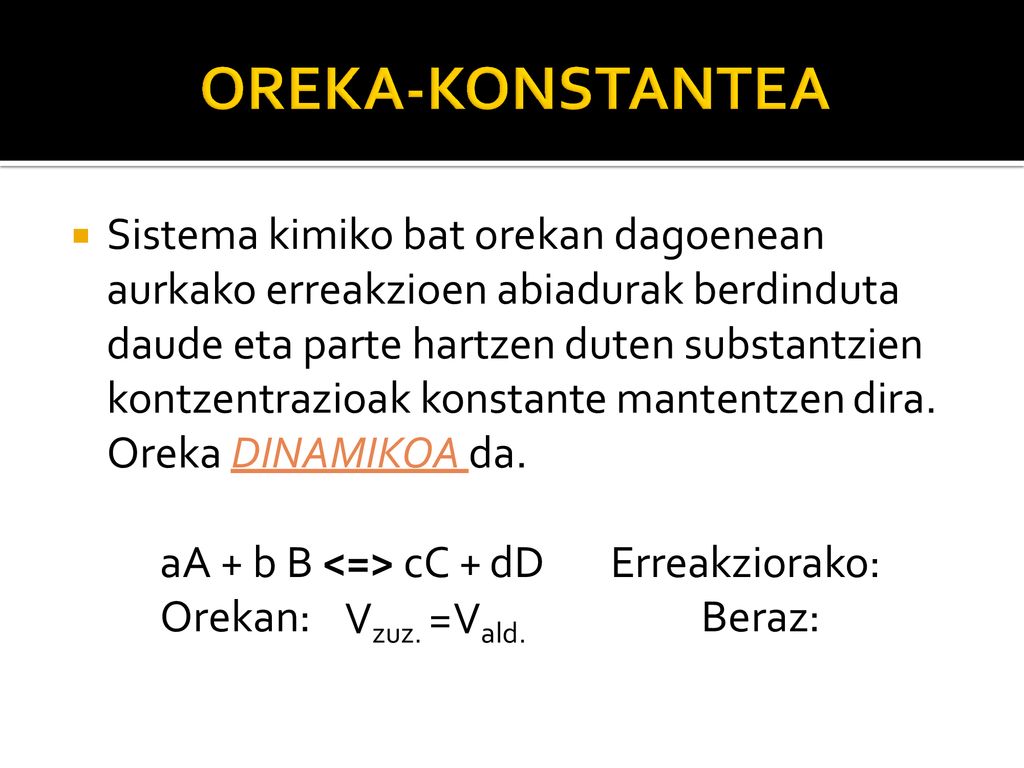 Sistema kimiko bat orekan dagoenean aurkako erreakzioen abiadurak berdinduta daude eta parte hartzen duten substantzien kontzentrazioak konstante mantentzen dira. Oreka DINAMIKOA da.