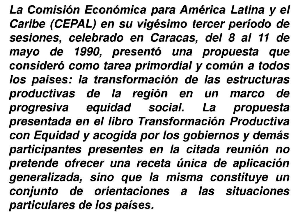 La Comisión Económica para América Latina y el Caribe (CEPAL) en su vigésimo tercer período de sesiones, celebrado en Caracas, del 8 al 11 de mayo de 1990, presentó una propuesta que consideró como tarea primordial y común a todos los países: la transformación de las estructuras productivas de la región en un marco de progresiva equidad social.