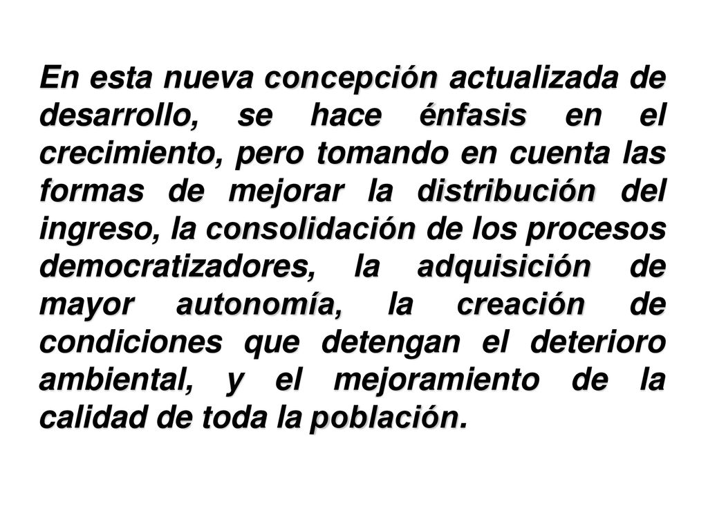 En esta nueva concepción actualizada de desarrollo, se hace énfasis en el crecimiento, pero tomando en cuenta las formas de mejorar la distribución del ingreso, la consolidación de los procesos democratizadores, la adquisición de mayor autonomía, la creación de condiciones que detengan el deterioro ambiental, y el mejoramiento de la calidad de toda la población.