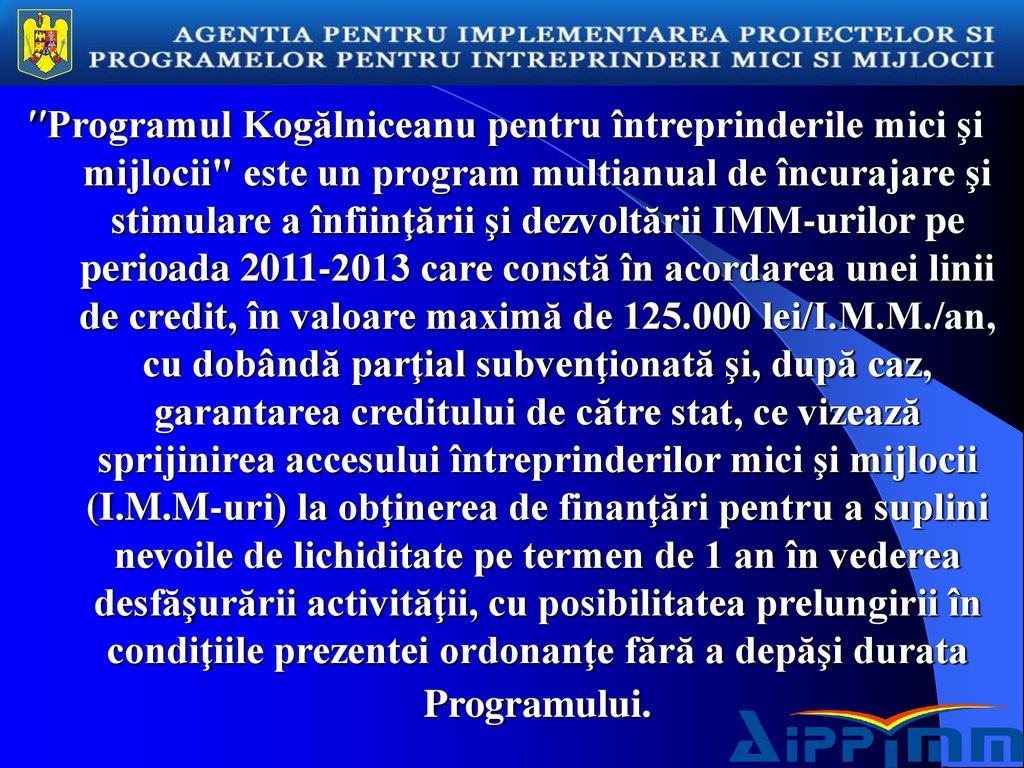 Programul Kogălniceanu pentru întreprinderile mici şi mijlocii este un program multianual de încurajare şi stimulare a înfiinţării şi dezvoltării IMM-urilor pe perioada care constă în acordarea unei linii de credit, în valoare maximă de lei/I.M.M./an, cu dobândă parţial subvenţionată şi, după caz, garantarea creditului de către stat, ce vizează sprijinirea accesului întreprinderilor mici şi mijlocii (I.M.M-uri) la obţinerea de finanţări pentru a suplini nevoile de lichiditate pe termen de 1 an în vederea desfăşurării activităţii, cu posibilitatea prelungirii în condiţiile prezentei ordonanţe fără a depăşi durata Programului.