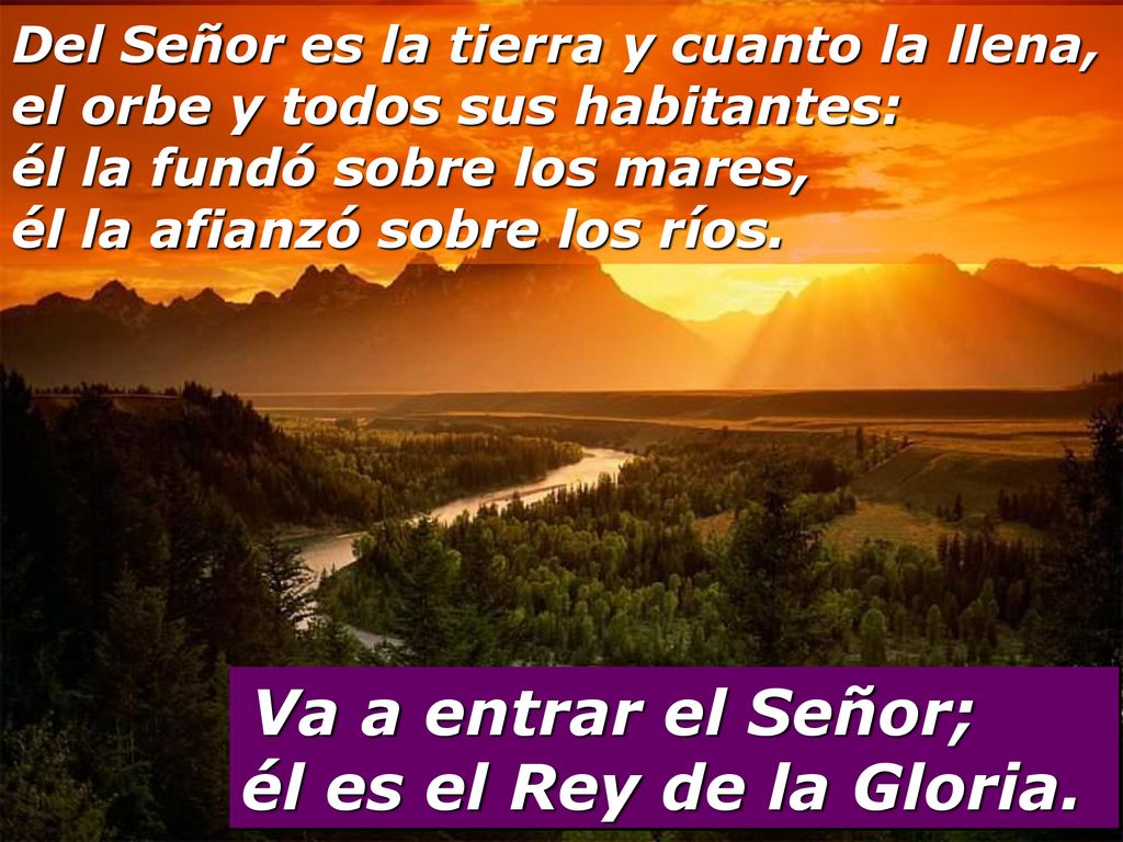 Del Señor es la tierra y cuanto la llena, el orbe y todos sus habitantes: él la fundó sobre los mares, él la afianzó sobre los ríos.