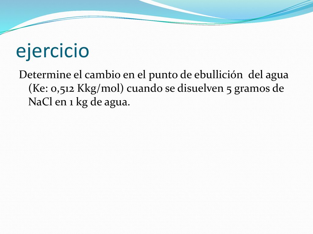 ejercicio Determine el cambio en el punto de ebullición del agua (Ke: 0,512 Kkg/mol) cuando se disuelven 5 gramos de NaCl en 1 kg de agua.