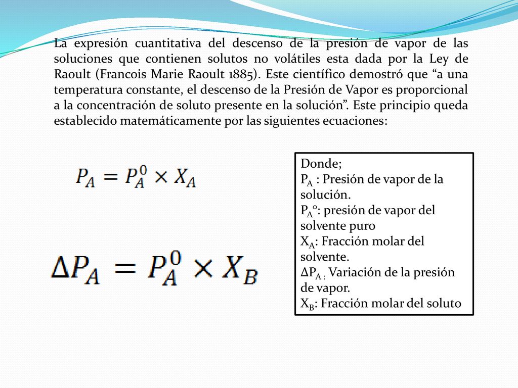 La expresión cuantitativa del descenso de la presión de vapor de las soluciones que contienen solutos no volátiles esta dada por la Ley de Raoult (Francois Marie Raoult 1885). Este científico demostró que a una temperatura constante, el descenso de la Presión de Vapor es proporcional a la concentración de soluto presente en la solución . Este principio queda establecido matemáticamente por las siguientes ecuaciones: