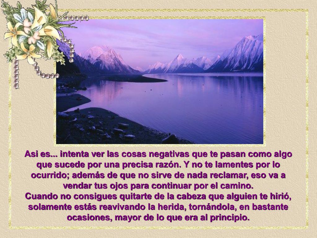 Asi es... intenta ver las cosas negativas que te pasan como algo que sucede por una precisa razón. Y no te lamentes por lo ocurrido; además de que no sirve de nada reclamar, eso va a vendar tus ojos para continuar por el camino.