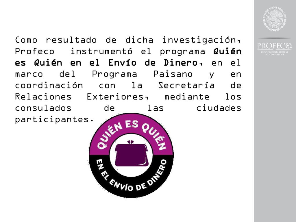 Como resultado de dicha investigación, Profeco instrumentó el programa Quién es Quién en el Envío de Dinero, en el marco del Programa Paisano y en coordinación con la Secretaría de Relaciones Exteriores, mediante los consulados de las ciudades participantes.