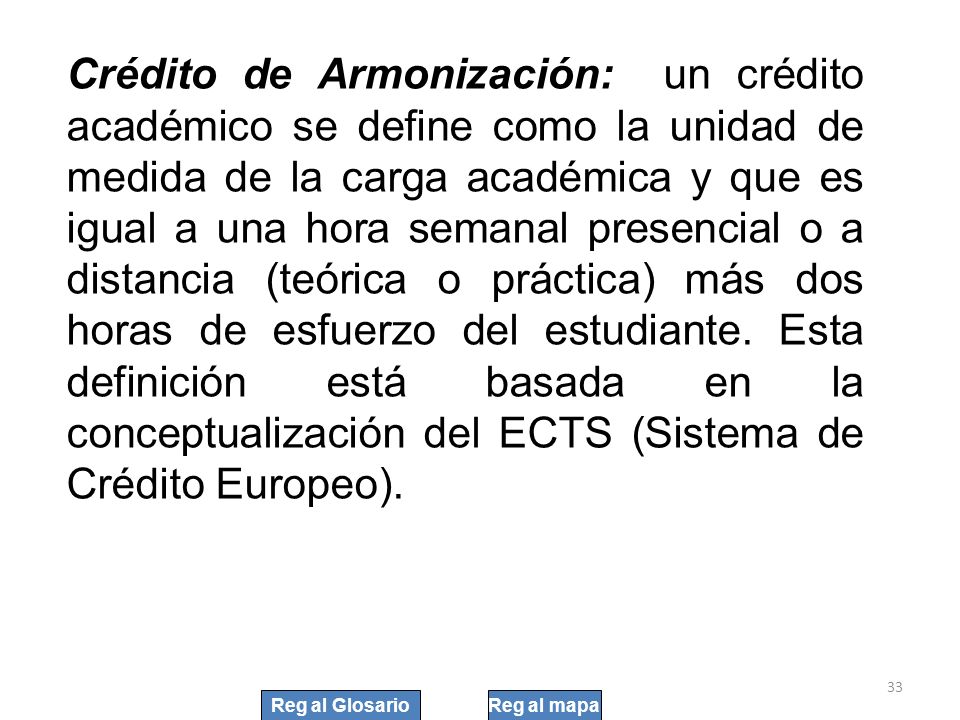 Crédito de Armonización: un crédito académico se define como la unidad de medida de la carga académica y que es igual a una hora semanal presencial o a distancia (teórica o práctica) más dos horas de esfuerzo del estudiante. Esta definición está basada en la conceptualización del ECTS (Sistema de Crédito Europeo).