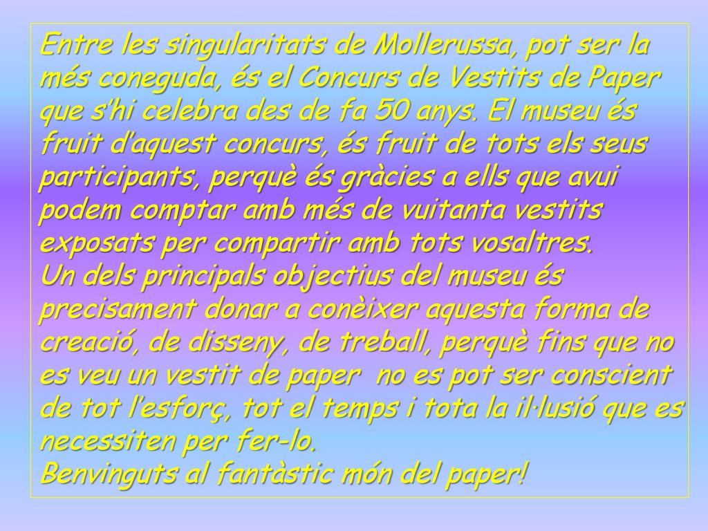 Entre les singularitats de Mollerussa, pot ser la més coneguda, és el Concurs de Vestits de Paper que s’hi celebra des de fa 50 anys. El museu és fruit d’aquest concurs, és fruit de tots els seus participants, perquè és gràcies a ells que avui podem comptar amb més de vuitanta vestits exposats per compartir amb tots vosaltres.