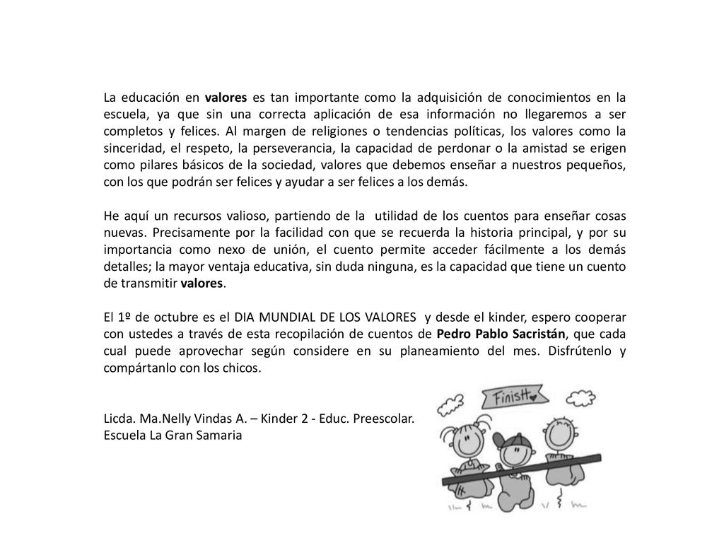 La educación en valores es tan importante como la adquisición de conocimientos en la escuela, ya que sin una correcta aplicación de esa información no llegaremos a ser completos y felices. Al margen de religiones o tendencias políticas, los valores como la sinceridad, el respeto, la perseverancia, la capacidad de perdonar o la amistad se erigen como pilares básicos de la sociedad, valores que debemos enseñar a nuestros pequeños, con los que podrán ser felices y ayudar a ser felices a los demás.