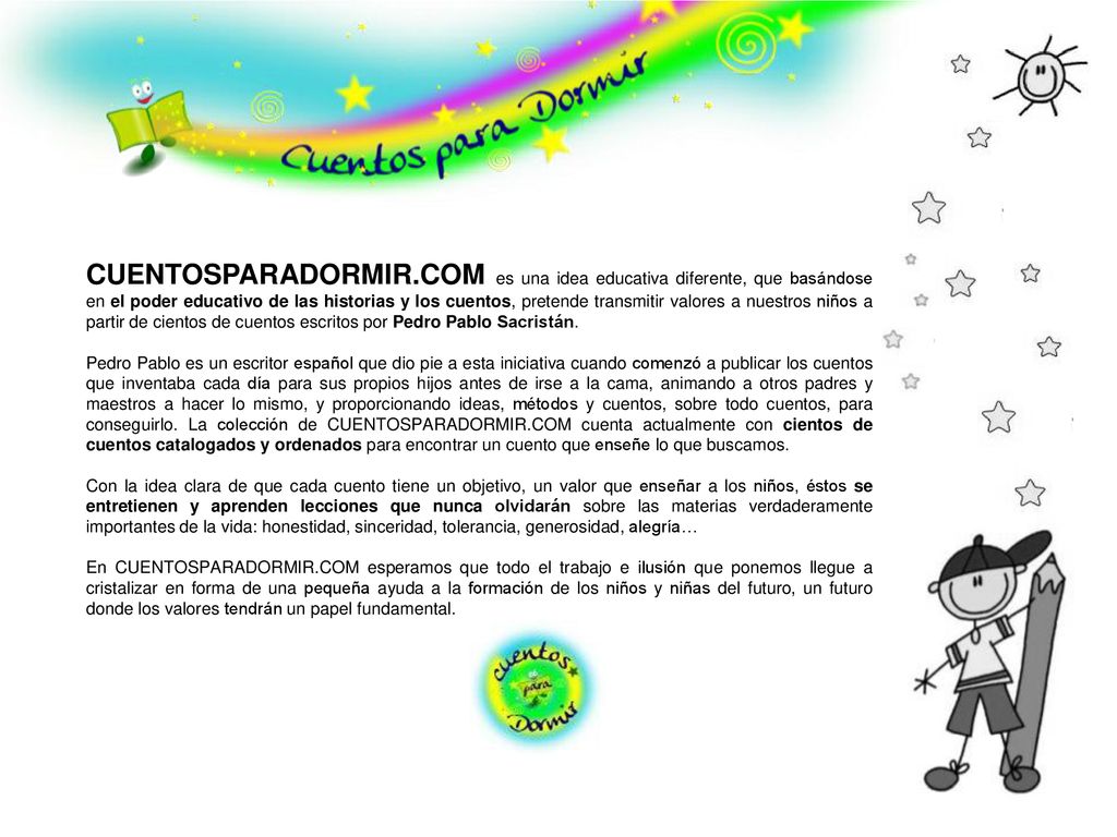 CUENTOSPARADORMIR.COM es una idea educativa diferente, que basándose en el poder educativo de las historias y los cuentos, pretende transmitir valores a nuestros niños a partir de cientos de cuentos escritos por Pedro Pablo Sacristán.