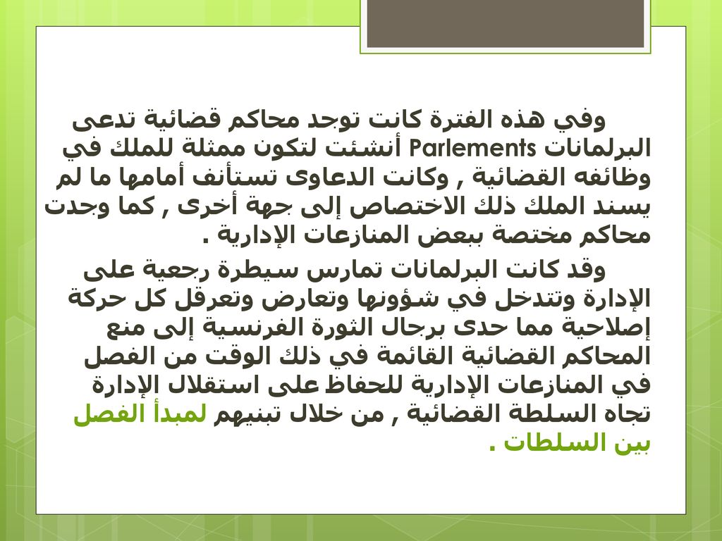 وفي هذه الفترة كانت توجد محاكم قضائية تدعى البرلمانات Parlements أنشئت لتكون ممثلة للملك في وظائفه القضائية , وكانت الدعاوى تستأنف أمامها ما لم يسند الملك ذلك الاختصاص إلى جهة أخرى , كما وجدت محاكم مختصة ببعض المنازعات الإدارية .
